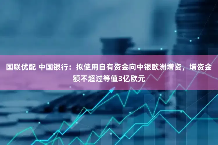 国联优配 中国银行：拟使用自有资金向中银欧洲增资，增资金额不超过等值3亿欧元