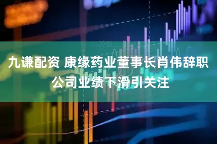 九谦配资 康缘药业董事长肖伟辞职 公司业绩下滑引关注