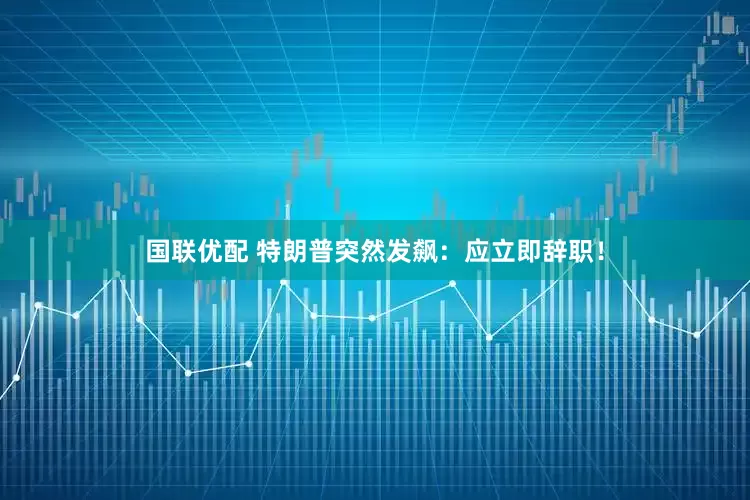 国联优配 特朗普突然发飙：应立即辞职！