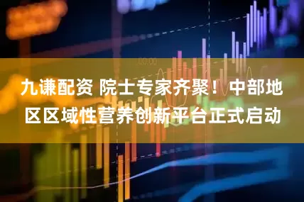 九谦配资 院士专家齐聚！中部地区区域性营养创新平台正式启动