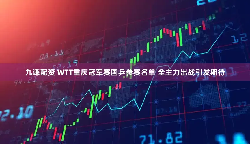 九谦配资 WTT重庆冠军赛国乒参赛名单 全主力出战引发期待