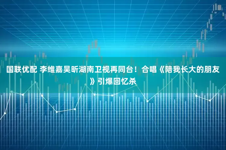 国联优配 李维嘉吴昕湖南卫视再同台！合唱《陪我长大的朋友》引爆回忆杀