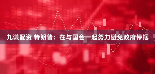 九谦配资 特朗普：在与国会一起努力避免政府停摆